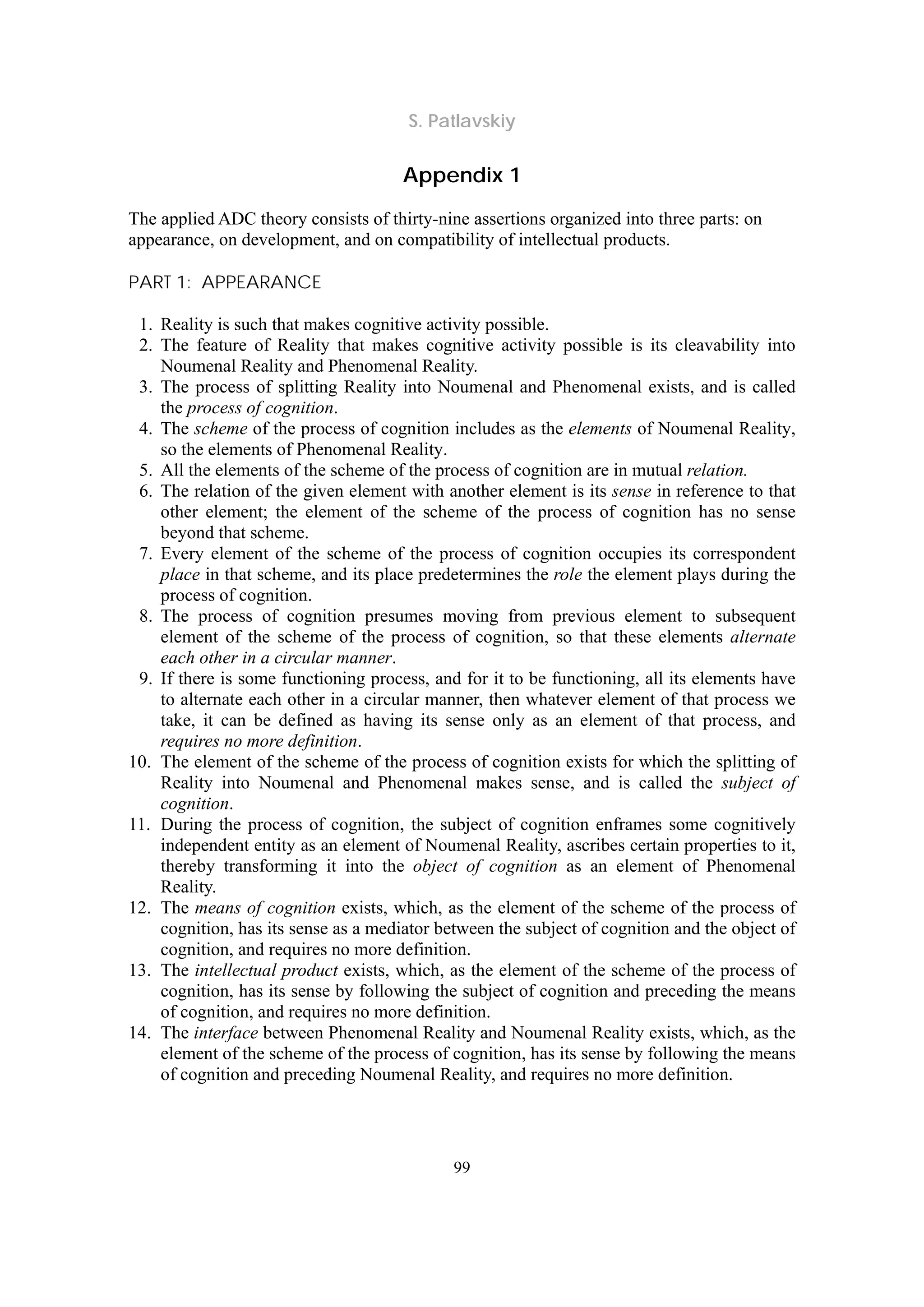 S. Patlavskiy
99
Appendix 1
The applied ADC theory consists of thirty-nine assertions organized into three parts: on
appearance, on development, and on compatibility of intellectual products.
PART 1: APPEARANCE
1. Reality is such that makes cognitive activity possible.
2. The feature of Reality that makes cognitive activity possible is its cleavability into
Noumenal Reality and Phenomenal Reality.
3. The process of splitting Reality into Noumenal and Phenomenal exists, and is called
the process of cognition.
4. The scheme of the process of cognition includes as the elements of Noumenal Reality,
so the elements of Phenomenal Reality.
5. All the elements of the scheme of the process of cognition are in mutual relation.
6. The relation of the given element with another element is its sense in reference to that
other element; the element of the scheme of the process of cognition has no sense
beyond that scheme.
7. Every element of the scheme of the process of cognition occupies its correspondent
place in that scheme, and its place predetermines the role the element plays during the
process of cognition.
8. The process of cognition presumes moving from previous element to subsequent
element of the scheme of the process of cognition, so that these elements alternate
each other in a circular manner.
9. If there is some functioning process, and for it to be functioning, all its elements have
to alternate each other in a circular manner, then whatever element of that process we
take, it can be defined as having its sense only as an element of that process, and
requires no more definition.
10. The element of the scheme of the process of cognition exists for which the splitting of
Reality into Noumenal and Phenomenal makes sense, and is called the subject of
cognition.
11. During the process of cognition, the subject of cognition enframes some cognitively
independent entity as an element of Noumenal Reality, ascribes certain properties to it,
thereby transforming it into the object of cognition as an element of Phenomenal
Reality.
12. The means of cognition exists, which, as the element of the scheme of the process of
cognition, has its sense as a mediator between the subject of cognition and the object of
cognition, and requires no more definition.
13. The intellectual product exists, which, as the element of the scheme of the process of
cognition, has its sense by following the subject of cognition and preceding the means
of cognition, and requires no more definition.
14. The interface between Phenomenal Reality and Noumenal Reality exists, which, as the
element of the scheme of the process of cognition, has its sense by following the means
of cognition and preceding Noumenal Reality, and requires no more definition.
 