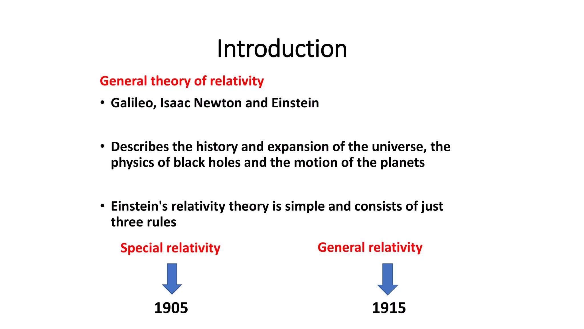 Introduction
General theory of relativity
• Galileo, Isaac Newton and Einstein
• Describes the history and expansion of the universe, the
physics of black holes and the motion of the planets
• Einstein's relativity theory is simple and consists of just
three rules
Special relativity
1905 1915
General relativity
 