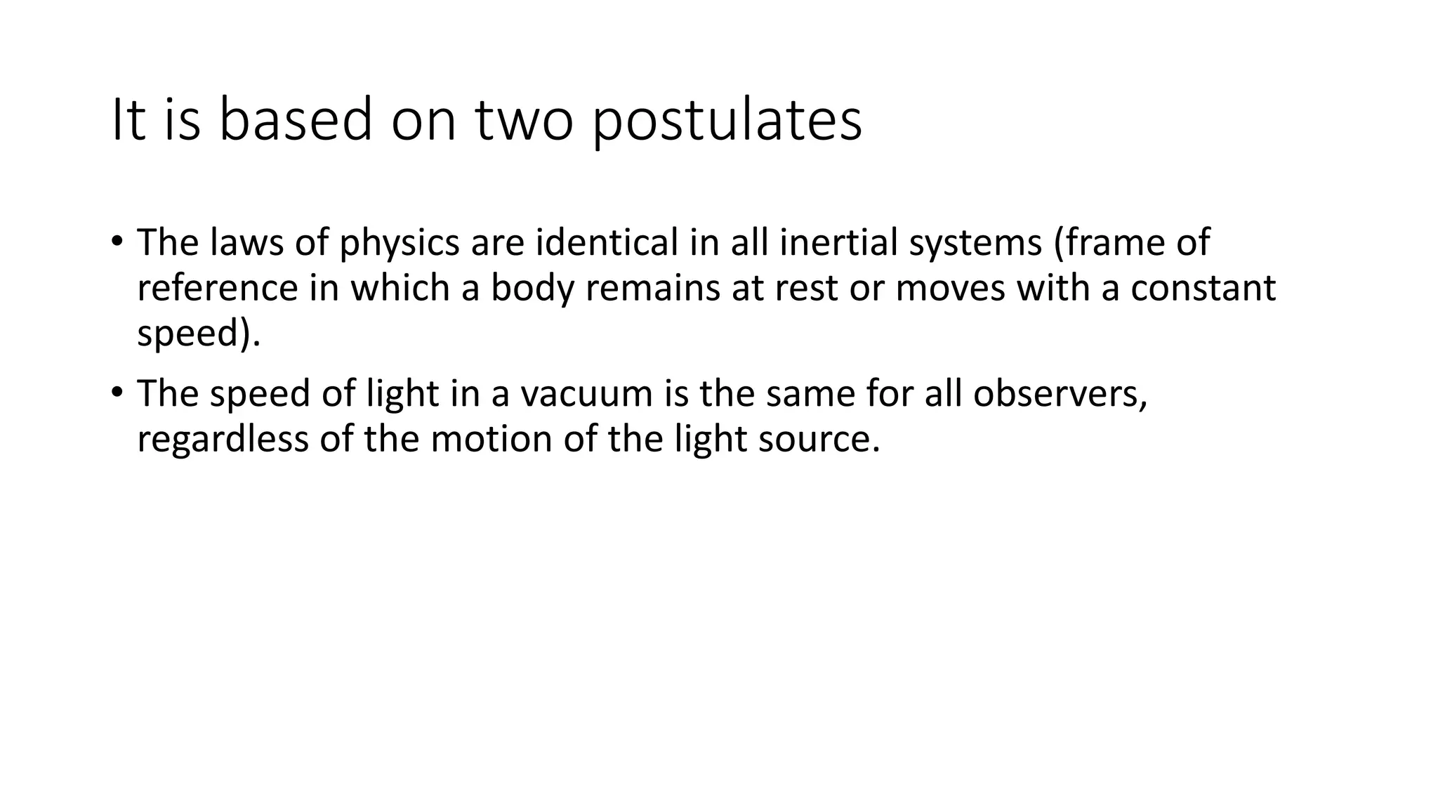 It is based on two postulates
• The laws of physics are identical in all inertial systems (frame of
reference in which a body remains at rest or moves with a constant
speed).
• The speed of light in a vacuum is the same for all observers,
regardless of the motion of the light source.
 