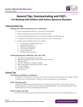 Autism Spectrum Disorders
Tips & Resources
                                                                                                                    Tip Sheet 23

                          General Tips, Communicating and FAQ’s
              For Working with Children with Autism Spectrum Disorders

 Communication Tips
           Helping your child communicate more effectively:
                      • Teach communication skills that are functional and meaningful
                      • Teach communication in the context of everyday activities
                      • Provide multiple opportunities for communication practice throughout the day
                      • Arrange the environment as necessary to create the need to communicate
                      • Reduce stressful speaking situations by avoiding:
                           •    Competition for speaking o pportunity
                           •    Frequent interruptions
                           •    Demand for display speech
                           •    Loss of listener attention
                           •    Frequent questions
                           •    Excitement when speaking

           Communicating more effectively with your child:
                      •    Slow down when speaking with your child
                      •    Replace long, complex sentences with short simple sentences
                      •    Stress key words
                      •    Use other modalities to enhance meaning
                      •    When using spoken commands, make them simple
                      •    Use visual supports
                      •    Use object supports
                      •    Be consistent

 General Tips
           Consistency, consistency, consistency
                      Do things the same way with your child each time, and do things the same way with other people. Without
                      consistency your child may become confused or discover opportunities for manipulation.

           Catch ‘em being good
                      Whenever the opportunity presents itself, use a lot of positive reinforcement. Some children thrive on
                      positive attention. Let them know when they are acting appropriately. If we praise good behavior we can
                      hopefully decrease the need for inappropriate behavior.

           Remain neutral and calm
                      Be sure not to raise your voice or show emotional reaction when your child uses inappropriate behaviors.




Rev.0612
Prepared by: The TAP Service Center at The Hope Institute for Children and Families        www.theautismprogram.org
 