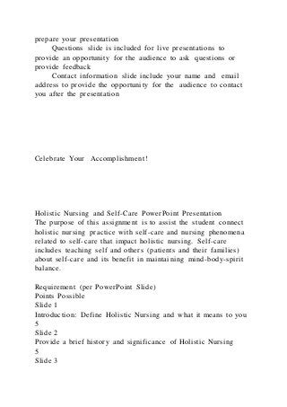 prepare your presentation
Questions slide is included for live presentations to
provide an opportunity for the audience to ask questions or
provide feedback
Contact information slide include your name and email
address to provide the opportunity for the audience to contact
you after the presentation
Celebrate Your Accomplishment!
Holistic Nursing and Self-Care PowerPoint Presentation
The purpose of this assignment is to assist the student connect
holistic nursing practice with self-care and nursing phenomena
related to self-care that impact holistic nursing. Self-care
includes teaching self and others (patients and their families)
about self-care and its benefit in maintaining mind-body-spirit
balance.
Requirement (per PowerPoint Slide)
Points Possible
Slide 1
Introduction: Define Holistic Nursing and what it means to you
5
Slide 2
Provide a brief history and significance of Holistic Nursing
5
Slide 3
 