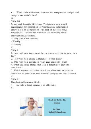 • What is the difference between the compassion fatigue and
compassion satisfaction?
10
Slide 10
Select and describe Self-Care Techniques you would
recommend for promotion of Compassion Satisfaction
(prevention of Compassion Fatigue) at the following
frequencies. Include the rationale for selecting these
interventions/activities.
· Daily Self-Care activity
· Weekly
· Monthly
15
Slide 11
1. How will you implement this self-care activity in your own
life?
2. How will you ensure adherence to your plan?
3. Who will you include in your accountability plan?
4. What are some things that could potentially prevent
adherence?
5. Which current activities could you eliminate to promote
adherence to your plan and promote compassion satisfaction?
15
Slide 12
Conclusion/Summary Slide
• Include a brief summary of all slides
5
 