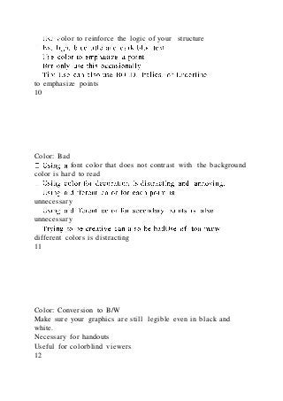 olor to reinforce the logic of your structure
to emphasize points
10
Color: Bad
font color that does not contrast with the background
color is hard to read
unnecessary
unnecessary
different colors is distracting
11
Color: Conversion to B/W
Make sure your graphics are still legible even in black and
white.
Necessary for handouts
Useful for colorblind viewers
12
 