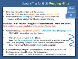 General Tips for IELTS Reading Hints
• Fill in your name, ID number, and the answers.
• When you finish a section – transfer your answers – DON’T WAIT!
• What does the title/heading say or mean? If you don’t understand…
- move on and keep reading. It will become clearer later on.
DO NOT READ THE PASSAGE First! (you need a reason to read – and to look for info).
First - read the questions carefully and the questions’ instructions.
• What are the keywords for each questions? UNDERLINE THEM or Highlight them.
• REMEMBER – the reading exam has 3 parts.
• There are more keywords in short texts.
• Skim: Find the keywords quickly from one paragraph to another paragraph
- don’t read everything – just find other keywords – near those keywords.
• Scan: Find keywords/information slowly in one paragraph
• If you read with your finger – you are too slow! All the words are in the text.
• Don’t spend more than 25 min on the first question.
• Articles get harder / 15 min>20 min>25min / You can write on the paper…
60 min
3 articles
40
questions
 