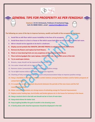 GENERAL TIPS FOR PROSPERITY AS PER FENGSHUI
Vaastusri. Dr.N.V.Srinivasulu, Professor of mechanical Engg.,
Cell:+91-98485 92815…email : vaastusrinivas@gmail.com
The following are some of the tips to improve harmony, wealth and health of the occupants of the house.
1. Avoid flat on stilt floor which causes instability in the lives of its occupants.
2. Avoid three doors in a line in a house or flat which causes bad effect on the occupants on the last room.
3. Mirror should not be opposite to be bed in a bedroom.
4. Display sacred symbols like SWASTIK ,OM AND TRISHUL to attract good luck and fortune.
5. Remove dry flowers and replace by fresh flowers.
6. Plants or trees bearing fruits are very auspicious at the entrance of the house.
7. Place technical gadgets like I pod, laptops, LCD/LED TV’s etc., in the NW corner of the hall.
8. Try to avoid open shelves.
9. Brooms, mops should not be exposed during the day time.
10. Use water mixed with salt to clean the floor.
11. Remove clutter {unwanted materials} to improve positive energy.
12. Try to light incense sticks or camphor in the house regularly.
13. Chanting of holy mantras with proper accent and pronounciation helps to improve positive energy
14. Hang a chandelier in the hall to enhance cordial relations among family members and for better prospects of
unmarried members.
15. It is auspicious to sign important documents between the periods of the new moon and the full
moon{shuklapaksha}
16. Water and water fountains are strong means of activating energy for financial improvement.
17. Replace water leaking taps, burnt bulbs and broken glasses etc in the house for harmony in the house.
18. Hang a musical clock in the hall and should not be in front of main door.
19. Hang wind-chimes for better luck.
20. Keep laughing Buddha-the god of wealth in the drawing room.
21. A family photo with cheerful expression should be displayed in the hall.
 