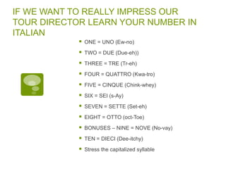 IF WE WANT TO REALLY IMPRESS OUR
TOUR DIRECTOR LEARN YOUR NUMBER IN
ITALIAN
 ONE = UNO (Ew-no)
 TWO = DUE (Due-eh))
 THREE = TRE (Tr-eh)
 FOUR = QUATTRO (Kwa-tro)
 FIVE = CINQUE (Chink-whey)
 SIX = SEI (s-Ay)
 SEVEN = SETTE (Set-eh)
 EIGHT = OTTO (oct-Toe)
 BONUSES – NINE = NOVE (No-vay)
 TEN = DIECI (Dee-itchy)
 Stress the capitalized syllable
 