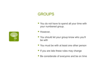 GROUPS
 You do not have to spend all your time with
your numbered group.
 However,
 You should let your group know who you’ll
be with
 You must be with at least one other person
 If you are late these rules may change
 Be considerate of everyone and be on time
 