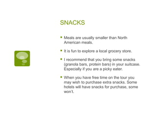 SNACKS
 Meals are usually smaller than North
American meals.
 It is fun to explore a local grocery store.
 I recommend that you bring some snacks
(granola bars, protein bars) in your suitcase.
Especially if you are a picky eater.
 When you have free time on the tour you
may wish to purchase extra snacks. Some
hotels will have snacks for purchase, some
won’t.
 