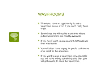 WASHROOMS
 When you have an opportunity to use a
washroom do so, even if you don’t really have
to go.
 Sometimes we will not be in an area where
public washrooms are readily available.
 If you have lunch in a restaurant ALWAYS use
their washroom.
 You will often have to pay for public bathrooms
or at least tip the attendant.
 If you want to use a washroom in McDonalds
you will have to buy something and then you
will get a code to open the washroom.
 