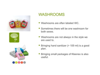 WASHROOMS
 Washrooms are often labeled WC.
 Sometimes there will be one washroom for
both sexes.
 Washrooms are not always in the style we
are used to.
 Bringing hand sanitizer (> 100 ml) is a good
plan.
 Bringing small packages of Kleenex is also
useful.
 