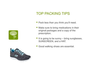 TOP PACKING TIPS
 Pack less than you think you’ll need.
 Make sure to bring medications in their
original packages and a copy of the
prescription.
 It is going to be sunny – bring sunglasses,
SUNSCREEN, and a HAT.
 Good walking shoes are essential.
 