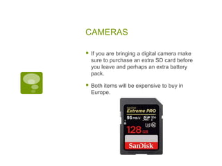 CAMERAS
 If you are bringing a digital camera make
sure to purchase an extra SD card before
you leave and perhaps an extra battery
pack.
 Both items will be expensive to buy in
Europe.
 