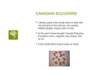 CANADIAN SOUVENIRS
 I always pack a few small items to take with
me and give to bus drivers, tour guides,
helpful people, anyone who is nice.
 In the past I have brought Canada Flag pins,
Canadian coins, magnets, key chains, and
so on.
 A few small items to give away or trade.
 