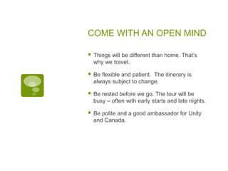 COME WITH AN OPEN MIND
 Things will be different than home. That’s
why we travel.
 Be flexible and patient. The itinerary is
always subject to change.
 Be rested before we go. The tour will be
busy – often with early starts and late nights.
 Be polite and a good ambassador for Unity
and Canada.
 