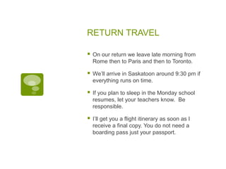 RETURN TRAVEL
 On our return we leave late morning from
Rome then to Paris and then to Toronto.
 We’ll arrive in Saskatoon around 9:30 pm if
everything runs on time.
 If you plan to sleep in the Monday school
resumes, let your teachers know. Be
responsible.
 I’ll get you a flight itinerary as soon as I
receive a final copy. You do not need a
boarding pass just your passport.
 
