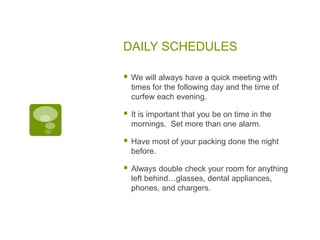 DAILY SCHEDULES
 We will always have a quick meeting with
times for the following day and the time of
curfew each evening.
 It is important that you be on time in the
mornings. Set more than one alarm.
 Have most of your packing done the night
before.
 Always double check your room for anything
left behind…glasses, dental appliances,
phones, and chargers.
 
