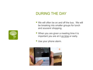 DURING THE DAY
 We will often be on and off the bus. We will
be breaking into smaller groups for lunch
and souvenir shopping.
 When you are given a meeting time it is
important you are at it on time or early.
 Use your phone alarm.
 
