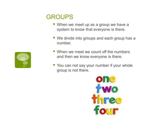 GROUPS
 When we meet up as a group we have a
system to know that everyone is there.
 We divide into groups and each group has a
number.
 When we meet we count off the numbers
and then we know everyone is there.
 You can not say your number if your whole
group is not there.
 