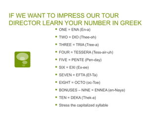 IF WE WANT TO IMPRESS OUR TOUR
DIRECTOR LEARN YOUR NUMBER IN GREEK
 ONE = ENA (En-a)
 TWO = DIO (Thee-oh)
 THREE = TRIA (Tree-a)
 FOUR = TESSERA (Tess-air-uh)
 FIVE = PENTE (Pen-day)
 SIX = EXI (Ex-ee)
 SEVEN = EFTA (Ef-Ta)
 EIGHT = OCTO (oc-Toe)
 BONUSES – NINE = ENNEA (en-Naya)
 TEN = DEKA (Thek-a)
 Stress the capitalized syllable
 