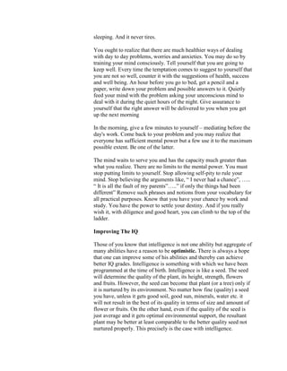 sleeping. And it never tires.

You ought to realize that there are much healthier ways of dealing
with day to day problems, worries and anxieties. You may do so by
training your mind consciously. Tell yourself that you are going to
keep well. Every time the temptation comes to suggest to yourself that
you are not so well, counter it with the suggestions of health, success
and well being. An hour before you go to bed, get a pencil and a
paper, write down your problem and possible answers to it. Quietly
feed your mind with the problem asking your unconscious mind to
deal with it during the quiet hours of the night. Give assurance to
yourself that the right answer will be delivered to you when you get
up the next morning

In the morning, give a few minutes to yourself – mediating before the
day's work. Come back to your problem and you may realize that
everyone has sufficient mental power but a few use it to the maximum
possible extent. Be one of the latter.

The mind waits to serve you and has the capacity much greater than
what you realize. There are no limits to the mental power. You must
stop putting limits to yourself. Stop allowing self-pity to rule your
mind. Stop believing the arguments like, “ I never had a chance”, …..
“ It is all the fault of my parents”…..” if only the things had been
different” Remove such phrases and notions from your vocabulary for
all practical purposes. Know that you have your chance by work and
study. You have the power to settle your destiny. And if you really
wish it, with diligence and good heart, you can climb to the top of the
ladder.

Improving The IQ

Those of you know that intelligence is not one ability but aggregate of
many abilities have a reason to be optimistic. There is always a hope
that one can improve some of his abilities and thereby can achieve
better IQ grades. Intelligence is something with which we have been
programmed at the time of birth. Intelligence is like a seed. The seed
will determine the quality of the plant, its height, strength, flowers
and fruits. However, the seed can become that plant (or a tree) only if
it is nurtured by its environment. No matter how fine (quality) a seed
you have, unless it gets good soil, good sun, minerals, water etc. it
will not result in the best of its quality in terms of size and amount of
flower or fruits. On the other hand, even if the quality of the seed is
just average and it gets optimal environmental support, the resultant
plant may be better at least comparable to the better quality seed not
nurtured properly. This precisely is the case with intelligence.
 