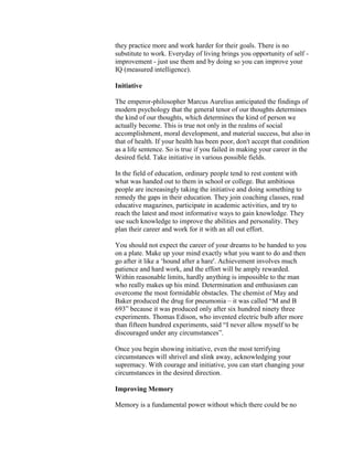 they practice more and work harder for their goals. There is no
substitute to work. Everyday of living brings you opportunity of self -
improvement - just use them and by doing so you can improve your
IQ (measured intelligence).

Initiative

The emperor-philosopher Marcus Aurelius anticipated the findings of
modern psychology that the general tenor of our thoughts determines
the kind of our thoughts, which determines the kind of person we
actually become. This is true not only in the realms of social
accomplishment, moral development, and material success, but also in
that of health. If your health has been poor, don't accept that condition
as a life sentence. So is true if you failed in making your career in the
desired field. Take initiative in various possible fields.

In the field of education, ordinary people tend to rest content with
what was handed out to them in school or college. But ambitious
people are increasingly taking the initiative and doing something to
remedy the gaps in their education. They join coaching classes, read
educative magazines, participate in academic activities, and try to
reach the latest and most informative ways to gain knowledge. They
use such knowledge to improve the abilities and personality. They
plan their career and work for it with an all out effort.

You should not expect the career of your dreams to be handed to you
on a plate. Make up your mind exactly what you want to do and then
go after it like a „hound after a hare'. Achievement involves much
patience and hard work, and the effort will be amply rewarded.
Within reasonable limits, hardly anything is impossible to the man
who really makes up his mind. Determination and enthusiasm can
overcome the most formidable obstacles. The chemist of May and
Baker produced the drug for pneumonia – it was called “M and B
693” because it was produced only after six hundred ninety three
experiments. Thomas Edison, who invented electric bulb after more
than fifteen hundred experiments, said “I never allow myself to be
discouraged under any circumstances”.

Once you begin showing initiative, even the most terrifying
circumstances will shrivel and slink away, acknowledging your
supremacy. With courage and initiative, you can start changing your
circumstances in the desired direction.

Improving Memory

Memory is a fundamental power without which there could be no
 