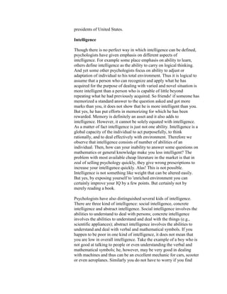 presidents of United States.

Intelligence

Though there is no perfect way in which intelligence can be defined,
psychologists have given emphasis on different aspects of
intelligence. For example some place emphasis on ability to learn,
others define intelligence as the ability to carry on logical thinking.
And yet some other psychologists focus on ability to adjust or
adaptation of individual to his total environment. Thus it is logical to
assume that a person who can recognize and apply what he has
acquired for the purpose of dealing with varied and novel situation is
more intelligent than a person who is capable of little beyond
repeating what he had previously acquired. So friends! if someone has
memorized a standard answer to the question asked and got more
marks than you, it does not show that he is more intelligent than you.
But yes, he has put efforts in memorizing for which he has been
rewarded. Memory is definitely an asset and it also adds to
intelligence. However, it cannot be solely equated with intelligence.
As a matter of fact intelligence is just not one ability. Intelligence is a
global capacity of the individual to act purposefully, to think
rationally, and to deal effectively with environment. Therefore we
observe that intelligence consists of number of abilities of an
individual. Then, how can your inability to answer some questions on
mathematics or general knowledge make you less intelligent? The
problem with most available cheap literature in the market is that in
zeal of selling psychology quickly, they give wrong prescriptions to
increase your intelligence quickly. Alas! This is not possible.
Intelligence is not something like weight that can be altered easily.
But yes, by exposing yourself to 'enriched environment you can
certainly improve your IQ by a few points. But certainly not by
merely reading a book.

Psychologists have also distinguished several kids of intelligence.
There are three kind of intelligence: social intelligence, concrete
intelligence and abstract intelligence. Social intelligence involves the
abilities to understand to deal with persons; concrete intelligence
involves the abilities to understand and deal with the things (e.g.,
scientific appliances); abstract intelligence involves the abilities to
understand and deal with verbal and mathematical symbols. If you
happen to be poor in one kind of intelligence, it does not mean that
you are low in overall intelligence. Take the example of a boy who is
not good at talking to people or even understanding the verbal and
mathematical symbols; he, however, may be very good in dealing
with machines and thus can be an excellent mechanic for cars, scooter
or even aeroplanes. Similarly you do not have to worry if you find
 