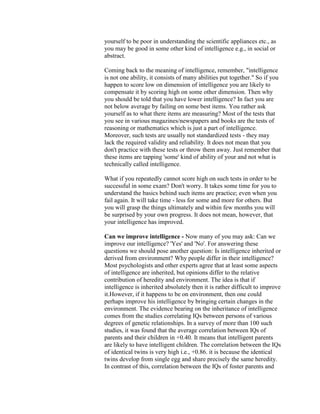 yourself to be poor in understanding the scientific appliances etc., as
you may be good in some other kind of intelligence e.g., in social or
abstract.

Coming back to the meaning of intelligence, remember, "intelligence
is not one ability, it consists of many abilities put together." So if you
happen to score low on dimension of intelligence you are likely to
compensate it by scoring high on some other dimension. Then why
you should be told that you have lower intelligence? In fact you are
not below average by failing on some best items. You rather ask
yourself as to what there items are measuring? Most of the tests that
you see in various magazines/newspapers and books are the tests of
reasoning or mathematics which is just a part of intelligence.
Moreover, such tests are usually not standardized tests - they may
lack the required validity and reliability. It does not mean that you
don't practice with these tests or throw them away. Just remember that
these items are tapping 'some' kind of ability of your and not what is
technically called intelligence.

What if you repeatedly cannot score high on such tests in order to be
successful in some exam? Don't worry. It takes some time for you to
understand the basics behind such items are practice; even when you
fail again. It will take time - less for some and more for others. But
you will grasp the things ultimately and within few months you will
be surprised by your own progress. It does not mean, however, that
your intelligence has improved.

Can we improve intelligence - Now many of you may ask: Can we
improve our intelligence? 'Yes' and 'No'. For answering these
questions we should pose another question: Is intelligence inherited or
derived from environment? Why people differ in their intelligence?
Most psychologists and other experts agree that at least some aspects
of intelligence are inherited, but opinions differ to the relative
contribution of heredity and environment. The idea is that if
intelligence is inherited absolutely then it is rather difficult to improve
it.However, if it happens to be on environment, then one could
perhaps improve his intelligence by bringing certain changes in the
environment. The evidence bearing on the inheritance of intelligence
comes from the studies correlating IQs between persons of various
degrees of genetic relationships. In a survey of more than 100 such
studies, it was found that the average correlation between IQs of
parents and their children in +0.40. It means that intelligent parents
are likely to have intelligent children. The correlation between the IQs
of identical twins is very high i.e., +0.86. it is because the identical
twins develop from single egg and share precisely the same heredity.
In contrast of this, correlation between the IQs of foster parents and
 