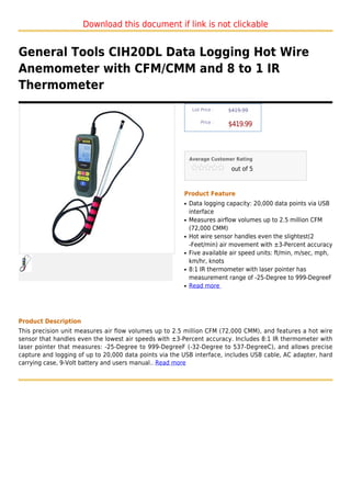 Download this document if link is not clickable


General Tools CIH20DL Data Logging Hot Wire
Anemometer with CFM/CMM and 8 to 1 IR
Thermometer
                                                             List Price :   $419.99

                                                                 Price :
                                                                            $419.99



                                                            Average Customer Rating

                                                                             out of 5



                                                        Product Feature
                                                        q   Data logging capacity: 20,000 data points via USB
                                                            interface
                                                        q   Measures airflow volumes up to 2.5 million CFM
                                                            (72,000 CMM)
                                                        q   Hot wire sensor handles even the slightest(2
                                                            -Feet/min) air movement with ±3-Percent accuracy
                                                        q   Five available air speed units: ft/min, m/sec, mph,
                                                            km/hr, knots
                                                        q   8:1 IR thermometer with laser pointer has
                                                            measurement range of -25-Degree to 999-DegreeF
                                                        q   Read more




Product Description
This precision unit measures air flow volumes up to 2.5 million CFM (72,000 CMM), and features a hot wire
sensor that handles even the lowest air speeds with ±3-Percent accuracy. Includes 8:1 IR thermometer with
laser pointer that measures: -25-Degree to 999-DegreeF (-32-Degree to 537-DegreeC), and allows precise
capture and logging of up to 20,000 data points via the USB interface, includes USB cable, AC adapter, hard
carrying case, 9-Volt battery and users manual.. Read more
 