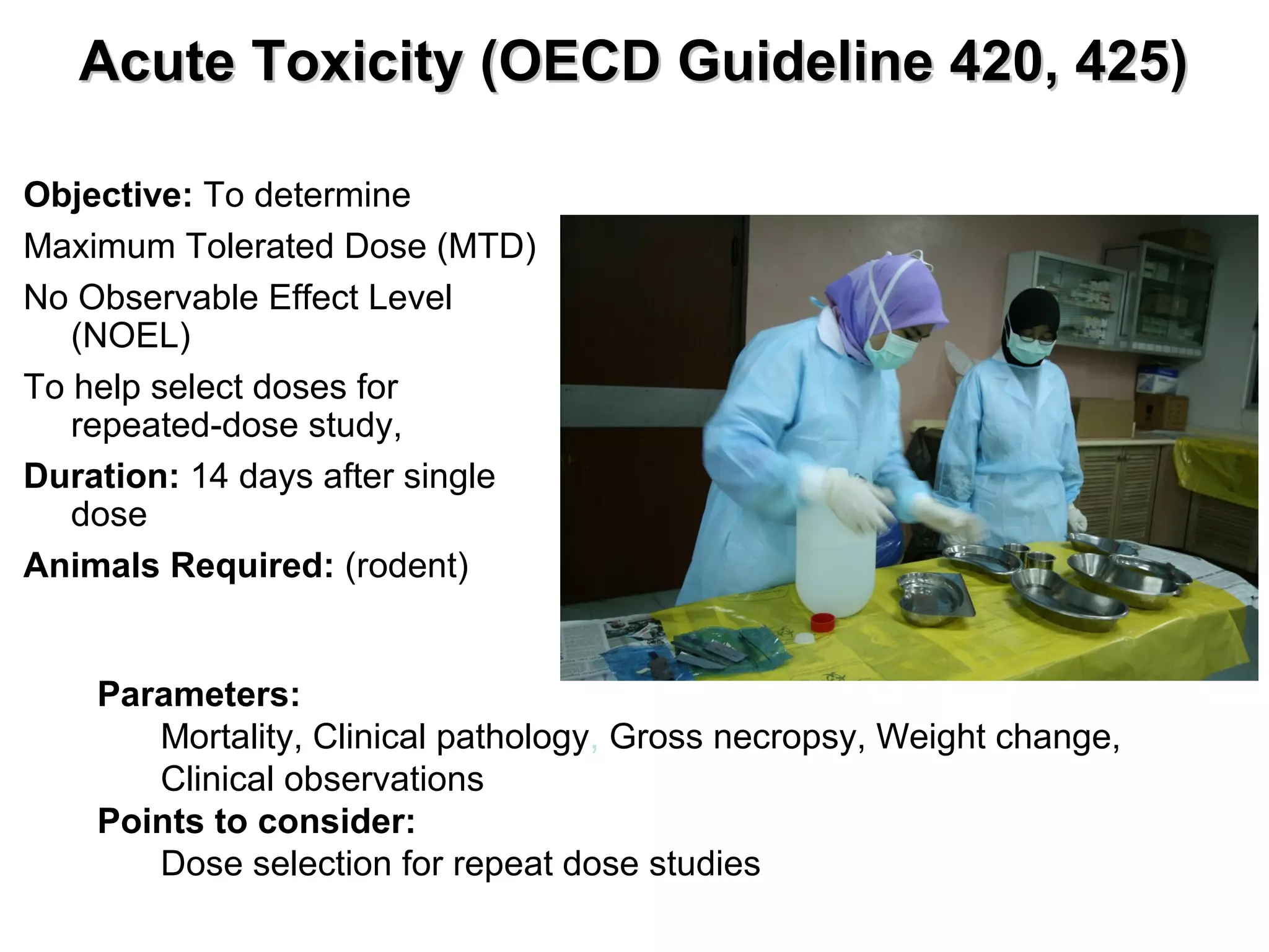 Acute Toxicity (OECD Guideline 420, 425)Acute Toxicity (OECD Guideline 420, 425)
Parameters:
Mortality, Clinical pathology, Gross necropsy, Weight change,
Clinical observations
Points to consider:
Dose selection for repeat dose studies
Objective: To determine
Maximum Tolerated Dose (MTD)
No Observable Effect Level
(NOEL)
To help select doses for
repeated-dose study,
Duration: 14 days after single
dose
Animals Required: (rodent)
 