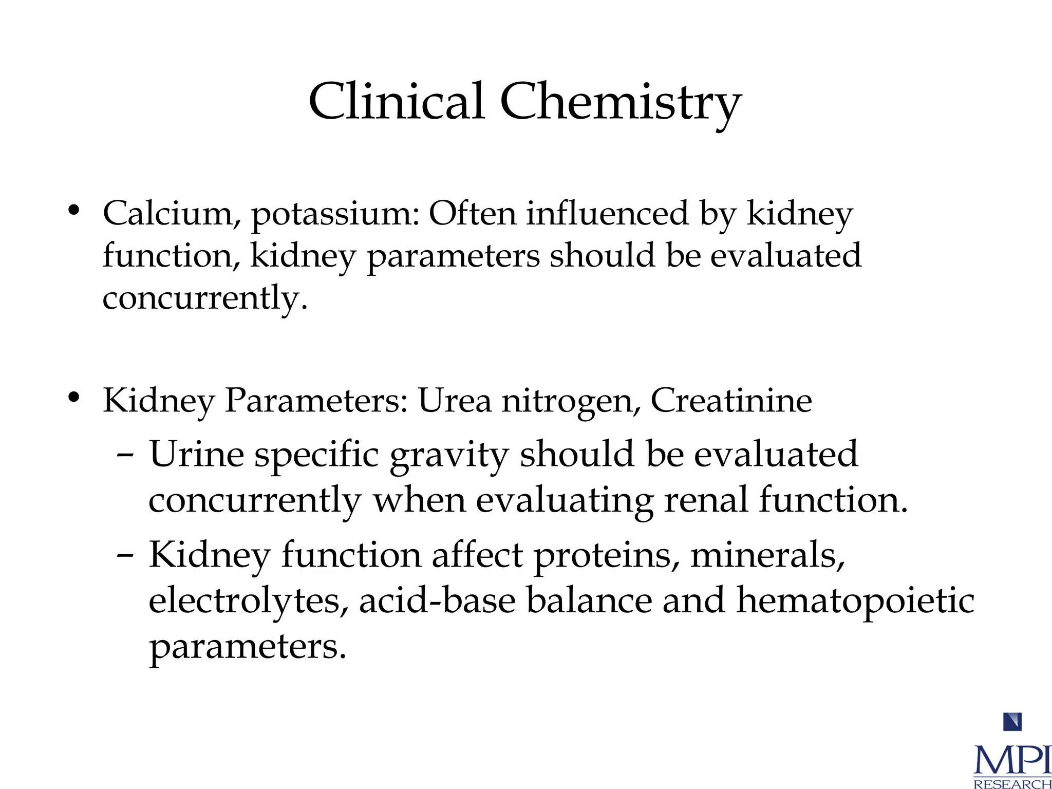 Clinical Chemistry
• Calcium, potassium: Often influenced by kidney
function, kidney parameters should be evaluated
concurrently.
• Kidney Parameters: Urea nitrogen, Creatinine
– Urine specific gravity should be evaluated
concurrently when evaluating renal function.
– Kidney function affect proteins, minerals,
electrolytes, acid-base balance and hematopoietic
parameters.
 