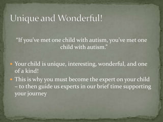 “If you’ve met one child with autism, you’ve met one
                    child with autism.”

 Your child is unique, interesting, wonderful, and one
  of a kind!
 This is why you must become the expert on your child
  – to then guide us experts in our brief time supporting
  your journey
 