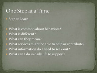  Step 2: Learn


 What is common about behaviors?
 What is different?
 What can they mean?
 What services might be able to help or contribute?
 What information do I need to seek out?
 What can I do in daily life to support?
 