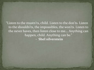 “Listen to the mustn'ts, child. Listen to the don'ts. Listen
  to the shouldn'ts, the impossibles, the won'ts. Listen to
  the never haves, then listen close to me... Anything can
              happen, child. Anything can be.”
                      - Shel silverstein
 