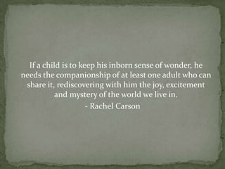 If a child is to keep his inborn sense of wonder, he
needs the companionship of at least one adult who can
 share it, rediscovering with him the joy, excitement
           and mystery of the world we live in.
                     - Rachel Carson
 