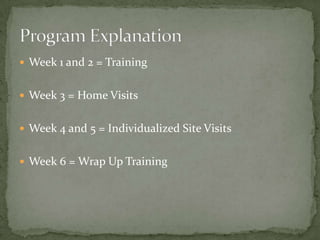 Week 1 and 2 = Training


 Week 3 = Home Visits


 Week 4 and 5 = Individualized Site Visits


 Week 6 = Wrap Up Training
 