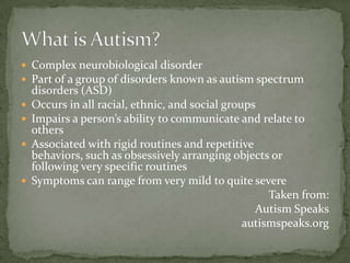  Complex neurobiological disorder
 Part of a group of disorders known as autism spectrum
    disorders (ASD)
   Occurs in all racial, ethnic, and social groups
   Impairs a person’s ability to communicate and relate to
    others
   Associated with rigid routines and repetitive
    behaviors, such as obsessively arranging objects or
    following very specific routines
   Symptoms can range from very mild to quite severe
                                                      Taken from:
                                                   Autism Speaks
                                                 autismspeaks.org
 