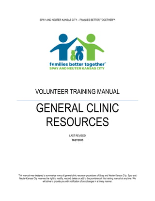 SPAY AND NEUTER KANSAS CITY – FAMILIES BETTER TOGETHER™
VOLUNTEER TRAINING MANUAL
GENERAL CLINIC
RESOURCES
LAST REVISED
10/27/2015
This manual was designed to summarize many of general clinic resource procedures of Spay and Neuter Kansas City. Spay and
Neuter Kansas City reserves the right to modify, rescind, delete or add to the provisions of this training manual at any time. We
will strive to provide you with notification of any changes in a timely manner.
 
