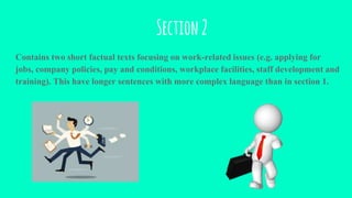 Section2
Contains two short factual texts focusing on work-related issues (e.g. applying for
jobs, company policies, pay and conditions, workplace facilities, staff development and
training). This have longer sentences with more complex language than in section 1.
 