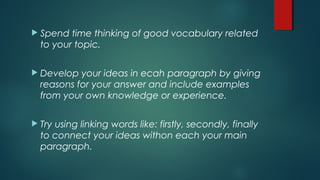  Spend time thinking of good vocabulary related
to your topic.
 Develop your ideas in ecah paragraph by giving
reasons for your answer and include examples
from your own knowledge or experience.
 Try using linking words like: firstly, secondly, finally
to connect your ideas withon each your main
paragraph.
 
