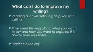 What can I do to improve my
writing?
Reading a lot will definitely help you with
writing.
Time spent thinking about what you want
to say and how you want to organise it is
always time well spent.
Practice is the key.
 