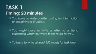 TASK 1
Timing: 20 minutes
 You have to write a letter asking for information
or explaining a situation.
 You might have to write a letter to a friend
explaining what you want them to do for you.
 Yo have to write at least 150 words for task one.
 