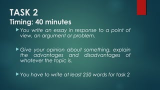 TASK 2
Timing: 40 minutes
 You write an essay in response to a point of
view, an argument or problem.
 Give your opinion about something, explain
the advantages and disadvantages of
whatever the topic is.
 You have to write at least 250 words for task 2
 