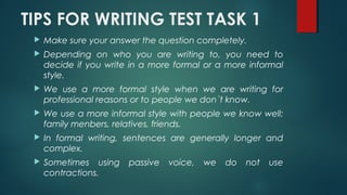 TIPS FOR WRITING TEST TASK 1
 Make sure your answer the question completely.
 Depending on who you are writing to, you need to
decide if you write in a more formal or a more informal
style.
 We use a more formal style when we are writing for
professional reasons or to people we don´t know.
 We use a more informal style with people we know well:
family menbers, relatives, friends.
 In formal writing, sentences are generally longer and
complex.
 Sometimes using passive voice, we do not use
contractions.
 