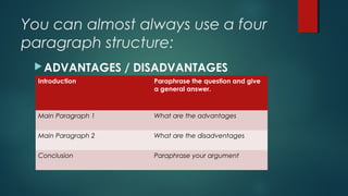 You can almost always use a four
paragraph structure:
ADVANTAGES / DISADVANTAGES
QUESTIONIntroduction Paraphrase the question and give
a general answer.
Main Paragraph 1 What are the advantages
Main Paragraph 2 What are the disadventages
Conclusion Paraphrase your argument
 