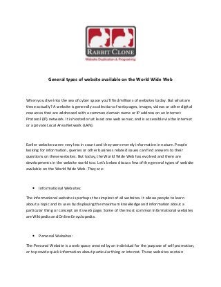 General types of website available on the World Wide Web
When you dive into the sea of cyber space you’ll find millions of websites today. But what are
these actually? A website is generally a collection of web pages, images, videos or other digital
resources that are addressed with a common domain name or IP address on an Internet
Protocol (IP) network. It is hosted on at least one web server, and is accessible via the Internet
or a private Local Area Network (LAN).
Earlier websites were very less in count and they were merely informative in nature. People
looking for information, queries or other business related issues can find answers to their
questions on these websites. But today, the World Wide Web has evolved and there are
developments in the website world too. Let’s below discuss few of the general types of website
available on the World Wide Web. They are:
 Informational Websites:
The informational website is perhaps the simplest of all websites. It allows people to learn
about a topic and its uses by displaying the maximum knowledge and information about a
particular thing or concept on its web page. Some of the most common Informational websites
are Wikipedia and Online Encyclopedia.
 Personal Websites:
The Personal Website is a web space created by an individual for the purpose of self promotion,
or to provide quick information about particular thing or interest. These websites contain
 
