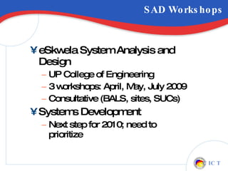 SAD Workshops eSkwela System Analysis and Design  UP College of Engineering 3 workshops: April, May, July 2009 Consultative (BALS, sites, SUCs) Systems Development Next step for 2010; need to prioritize 