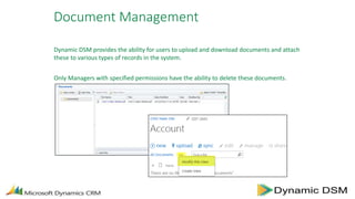 Document Management
Dynamic DSM provides the ability for users to upload and download documents and attach
these to various types of records in the system.
Only Managers with specified permissions have the ability to delete these documents.
 