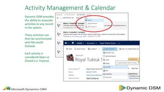 Activity Management & Calendar
Dynamic DSM provides
the ability to associate
activities to any record
in the system.
These activities can
then be synchronized
with Microsoft
Outlook.
Each activity is
considered Open or
Closed (i.e. history).
 