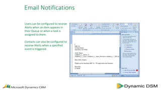 Email Notifications
Users can be configured to receive
Alerts when an item appears in
their Queue or when a task is
assigned to them.
Contacts can also be configured to
receive Alerts when a specified
event is triggered.
 