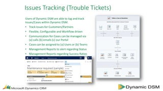 Issues Tracking (Trouble Tickets)
Users of Dynamic DSM are able to log and track
Issues/Cases within Dynamic DSM.
• Track Issues for Customers/Partners
• Flexible, Configurable and Workflow driven
• Communication for Cases can be managed via
(a) calls (b) emails (c) our Portal
• Cases can be assigned to (a) Users or (b) Teams
• Management Reports to alert regarding Status
• Management Reports regarding Success Ratios
 